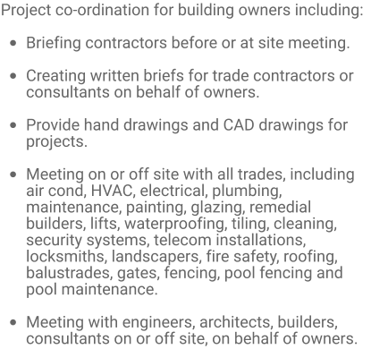 Project co-ordination for building owners including:  •	Briefing contractors before or at site meeting.  •	Creating written briefs for trade contractors or consultants on behalf of owners.  •	Provide hand drawings and CAD drawings for projects.  •	Meeting on or off site with all trades, including air cond, HVAC, electrical, plumbing, maintenance, painting, glazing, remedial builders, lifts, waterproofing, tiling, cleaning, security systems, telecom installations, locksmiths, landscapers, fire safety, roofing, balustrades, gates, fencing, pool fencing and pool maintenance.  •	Meeting with engineers, architects, builders, consultants on or off site, on behalf of owners.