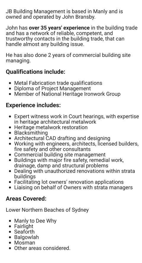 JB Building Management is based in Manly and is owned and operated by John Bransby.    John has over 35 years' experience in the building trade and has a network of reliable, competent, and trustworthy contacts in the building trade, that can handle almost any building issue.   He has also done 2 years of commercial building site managing.  Qualifications include:  •	Metal Fabrication trade qualifications •	Diploma of Project Management •	Member of National Heritage Ironwork Group  Experience includes:  •	Expert witness work in Court hearings, with expertise in heritage architectural metalwork •	Heritage metalwork restoration •	Blacksmithing •	Architectural CAD drafting and designing •	Working with engineers, architects, licensed builders, fire safety and other consultants •	Commercial building site management •	Buildings with major fire safety, remedial work, drainage, damp and structural problems •	Dealing with unauthorized renovations within strata buildings •	Facilitating lot owners' renovation applications •	Liaising on behalf of Owners with strata managers  Areas Covered:  Lower Northern Beaches of Sydney  •	Manly to Dee Why •	Fairlight •	Seaforth •	Balgowlah •	Mosman •	Other areas considered.