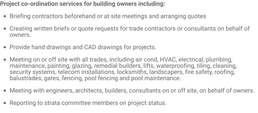 Project co-ordination services for building owners including:  •	Briefing contractors beforehand or at site meetings and arranging quotes  •	Creating written briefs or quote requests for trade contractors or consultants on behalf of owners.  •	Provide hand drawings and CAD drawings for projects.  •	Meeting on or off site with all trades, including air cond, HVAC, electrical, plumbing, maintenance, painting, glazing, remedial builders, lifts, waterproofing, tiling, cleaning, security systems, telecom installations, locksmiths, landscapers, fire safety, roofing, balustrades, gates, fencing, pool fencing and pool maintenance.  •	Meeting with engineers, architects, builders, consultants on or off site, on behalf of owners. •	Reporting to strata committee members on project status.