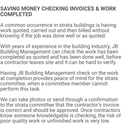 SAVING MONEY CHECKING INVOICES & WORK COMPLETED  A common occurrence in strata buildings is having work quoted, carried out and then billed without knowing if the job was done well or as quoted.  With years of experience in the building industry, JB Building Management can check the work has been completed as quoted and has been done well, before a contractor leaves site and it can be hard to verify.   Having JB Building Management check on the work at completion provides peace of mind for the strata committee, when a committee member cannot perform this task.  We can take photos or send through a confirmation to the strata committee that the contractor’s invoice is correct and should be approved. Once contractors know someone knowledgable is checking, the risk of poor quality work or unfinished work is very low.