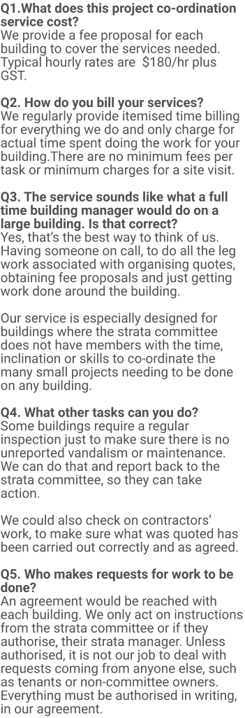 Q1.What does this project co-ordination service cost?  We provide a fee proposal for each building to cover the services needed. Typical hourly rates are  $180/hr plus GST.   Q2. How do you bill your services? We regularly provide itemised time billing for everything we do and only charge for actual time spent doing the work for your building.There are no minimum fees per task or minimum charges for a site visit.  Q3. The service sounds like what a full time building manager would do on a large building. Is that correct? Yes, that’s the best way to think of us. Having someone on call, to do all the leg work associated with organising quotes, obtaining fee proposals and just getting work done around the building.   Our service is especially designed for buildings where the strata committee does not have members with the time, inclination or skills to co-ordinate the many small projects needing to be done on any building.  Q4. What other tasks can you do? Some buildings require a regular inspection just to make sure there is no unreported vandalism or maintenance. We can do that and report back to the strata committee, so they can take action.  We could also check on contractors’ work, to make sure what was quoted has been carried out correctly and as agreed.  Q5. Who makes requests for work to be done? An agreement would be reached with each building. We only act on instructions from the strata committee or if they authorise, their strata manager. Unless authorised, it is not our job to deal with requests coming from anyone else, such as tenants or non-committee owners. Everything must be authorised in writing, in our agreement.