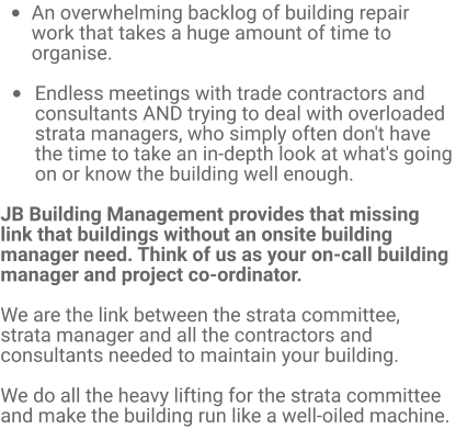 •	An overwhelming backlog of building repair work that takes a huge amount of time to organise.  •	Endless meetings with trade contractors and consultants AND trying to deal with overloaded strata managers, who simply often don't have the time to take an in-depth look at what's going on or know the building well enough.  JB Building Management provides that missing link that buildings without an onsite building manager need. Think of us as your on-call building manager and project co-ordinator.  We are the link between the strata committee, strata manager and all the contractors and consultants needed to maintain your building.   We do all the heavy lifting for the strata committee and make the building run like a well-oiled machine.